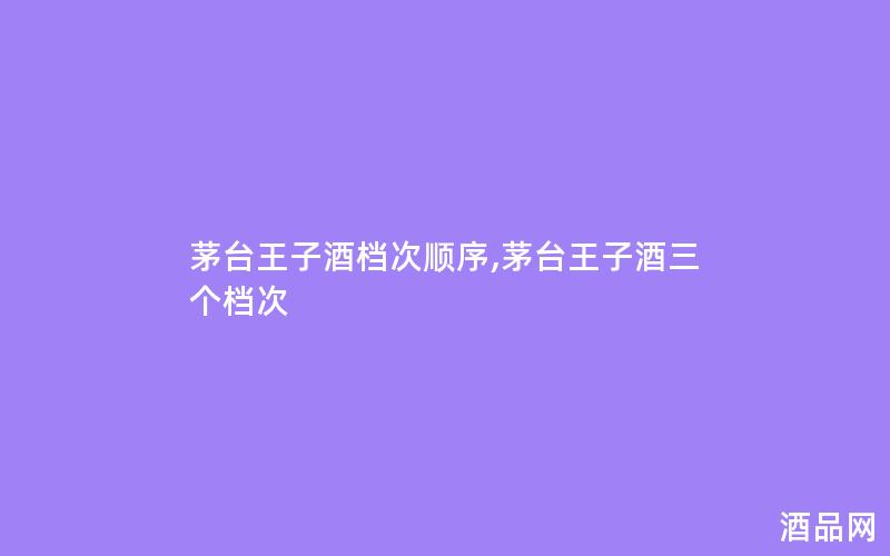 茅台王子酒档次顺序,茅台王子酒三个档次