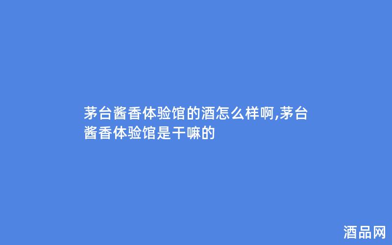 茅台酱香体验馆的酒怎么样啊,茅台酱香体验馆是干嘛的