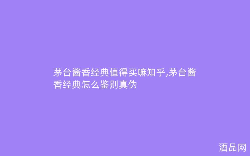 茅台酱香经典值得买嘛知乎,茅台酱香经典怎么鉴别真伪