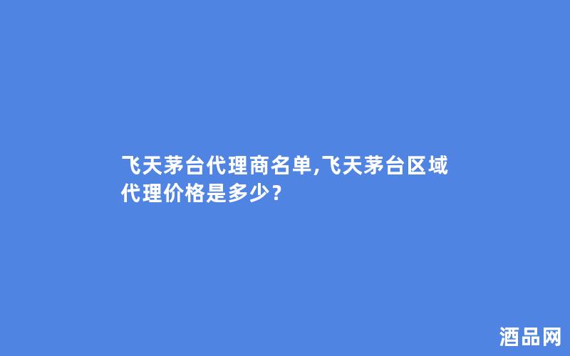 飞天茅台代理商名单,飞天茅台区域代理价格是多少？