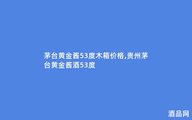 茅台黄金酱53度木箱价格,贵州茅台黄金酱酒53度