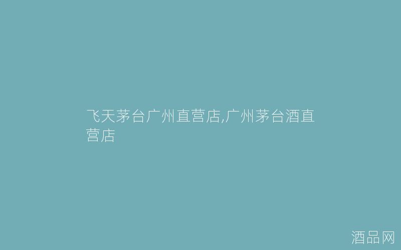 飞天茅台广州直营店,广州茅台酒直营店