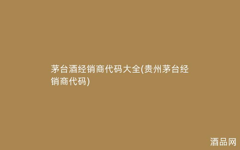 茅台酒经销商代码大全(贵州茅台经销商代码)