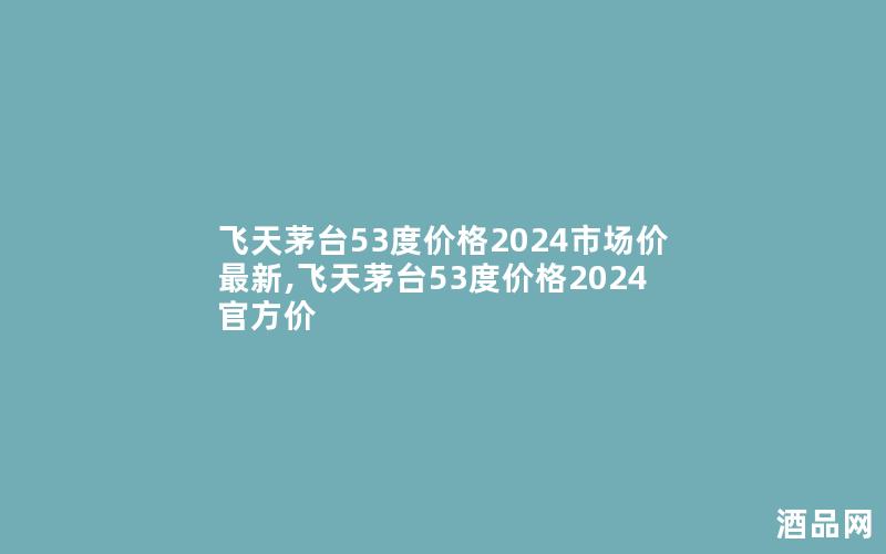 飞天茅台53度价格2024市场价最新,飞天茅台53度价格2024官方价