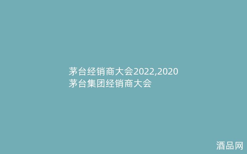 茅台经销商大会2022,2020茅台集团经销商大会