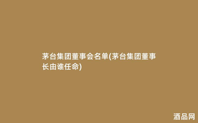 茅台集团董事会名单(茅台集团董事长由谁任命)