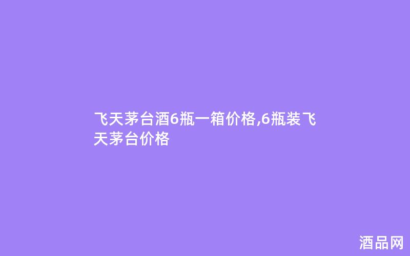 飞天茅台酒6瓶一箱价格,6瓶装飞天茅台价格
