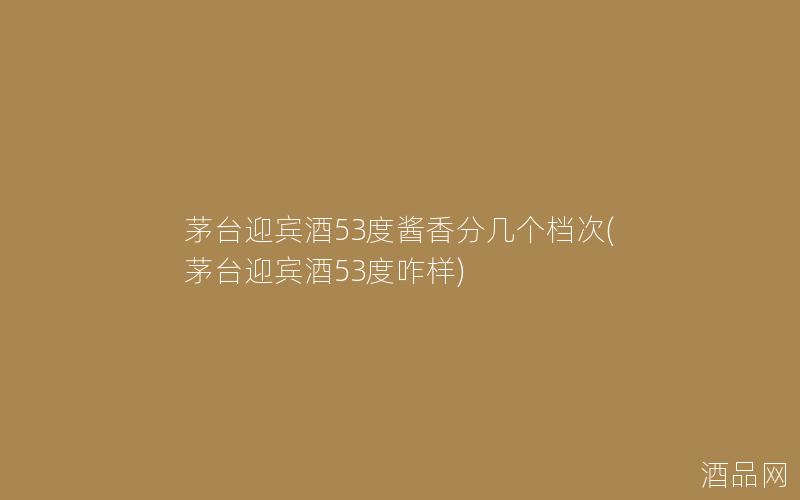 茅台迎宾酒53度酱香分几个档次(茅台迎宾酒53度咋样)