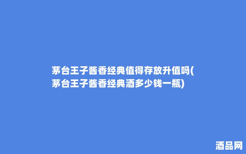 茅台王子酱香经典值得存放升值吗(茅台王子酱香经典酒多少钱一瓶)