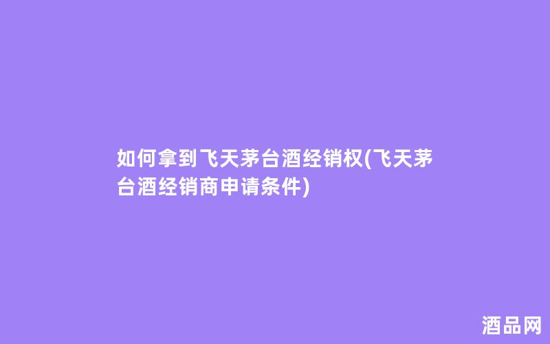 如何拿到飞天茅台酒经销权(飞天茅台酒经销商申请条件)