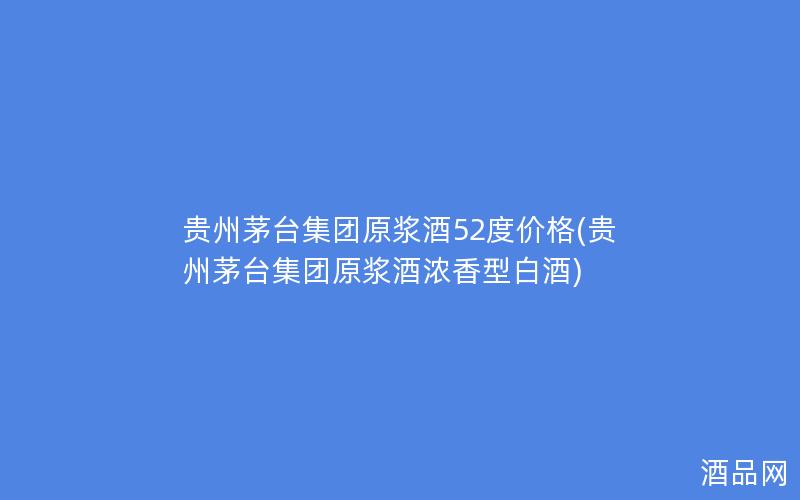 贵州茅台集团原浆酒52度价格(贵州茅台集团原浆酒浓香型白酒)