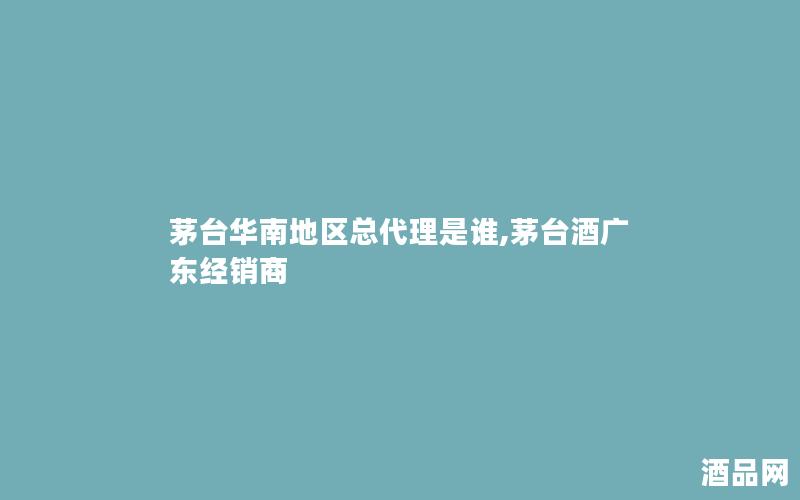 茅台华南地区总代理是谁,茅台酒广东经销商