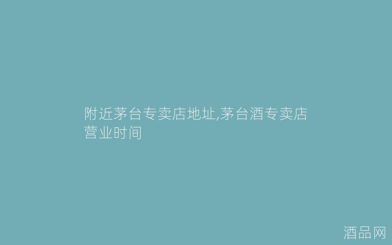 附近茅台专卖店地址,茅台酒专卖店营业时间