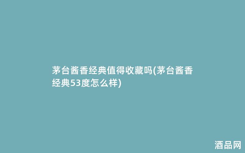 茅台酱香经典值得收藏吗(茅台酱香经典53度怎么样)