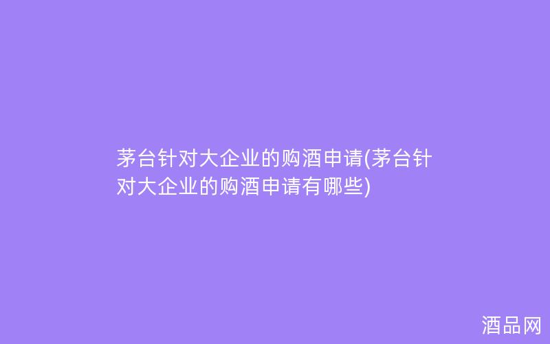 茅台针对大企业的购酒申请(茅台针对大企业的购酒申请有哪些)