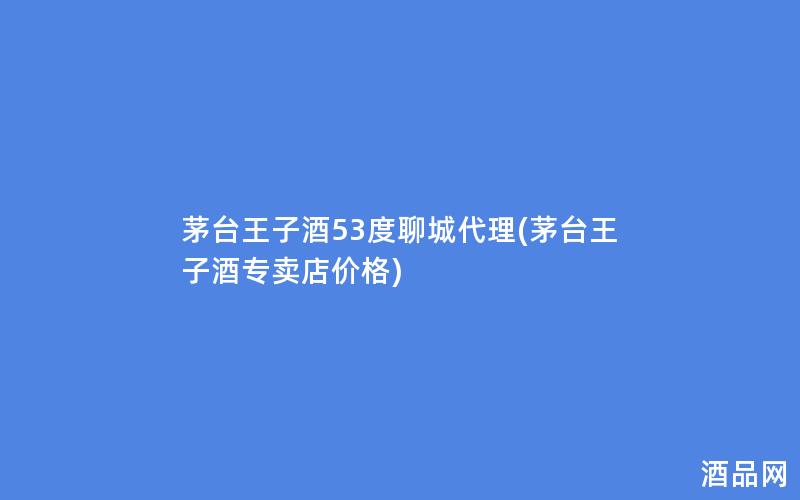 茅台王子酒53度聊城代理(茅台王子酒专卖店价格)