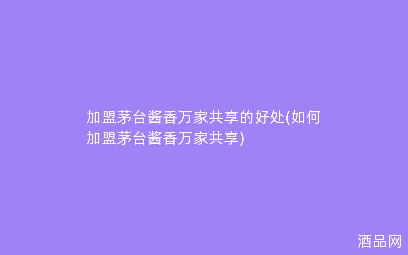 加盟茅台酱香万家共享的好处(如何加盟茅台酱香万家共享)