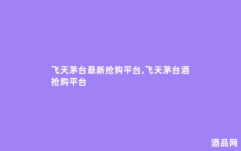 飞天茅台最新抢购平台,飞天茅台酒抢购平台