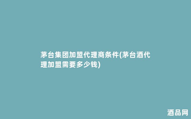 茅台集团加盟代理商条件(茅台酒代理加盟需要多少钱)