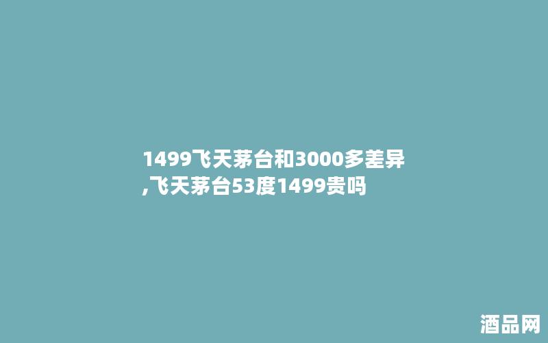 1499飞天茅台和3000多差异,飞天茅台53度1499贵吗