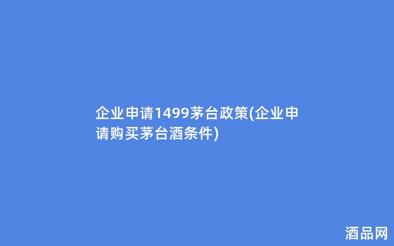企业申请1499茅台政策(企业申请购买茅台酒条件)