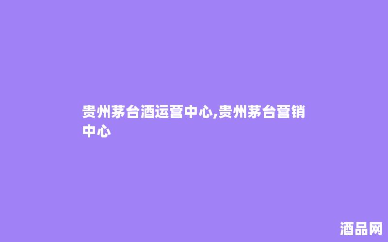 贵州茅台酒运营中心,贵州茅台营销中心