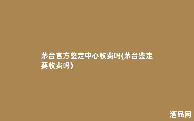 茅台官方鉴定中心收费吗(茅台鉴定要收费吗)
