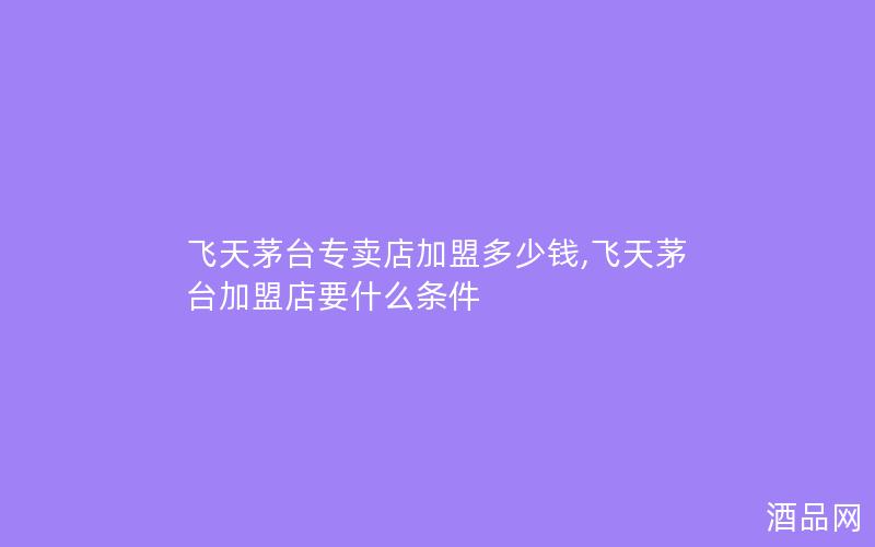 飞天茅台专卖店加盟多少钱,飞天茅台加盟店要什么条件