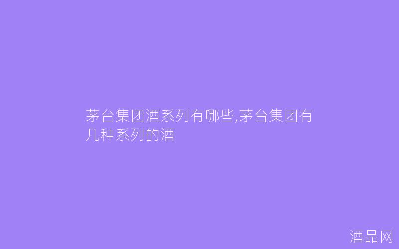 茅台集团酒系列有哪些,茅台集团有几种系列的酒