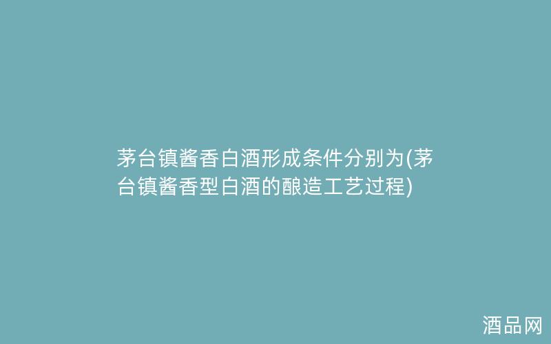 茅台镇酱香白酒形成条件分别为(茅台镇酱香型白酒的酿造工艺过程)