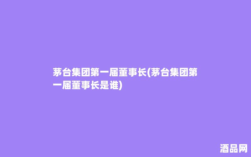 茅台集团第一届董事长(茅台集团第一届董事长是谁)