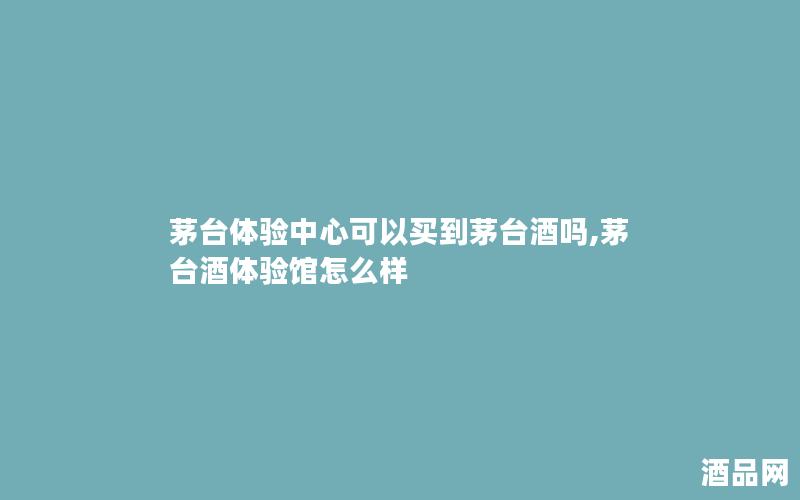 茅台体验中心可以买到茅台酒吗,茅台酒体验馆怎么样