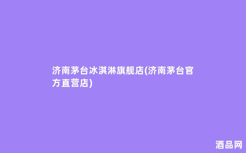 济南茅台冰淇淋旗舰店(济南茅台官方直营店)