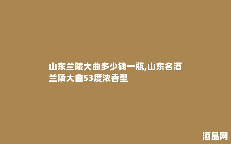 山东兰陵大曲多少钱一瓶,山东名酒兰陵大曲53度浓香型