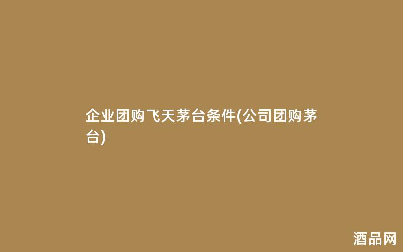企业团购飞天茅台条件(公司团购茅台)