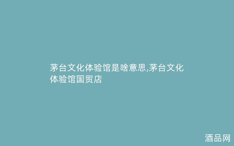 茅台文化体验馆是啥意思,茅台文化体验馆国贸店