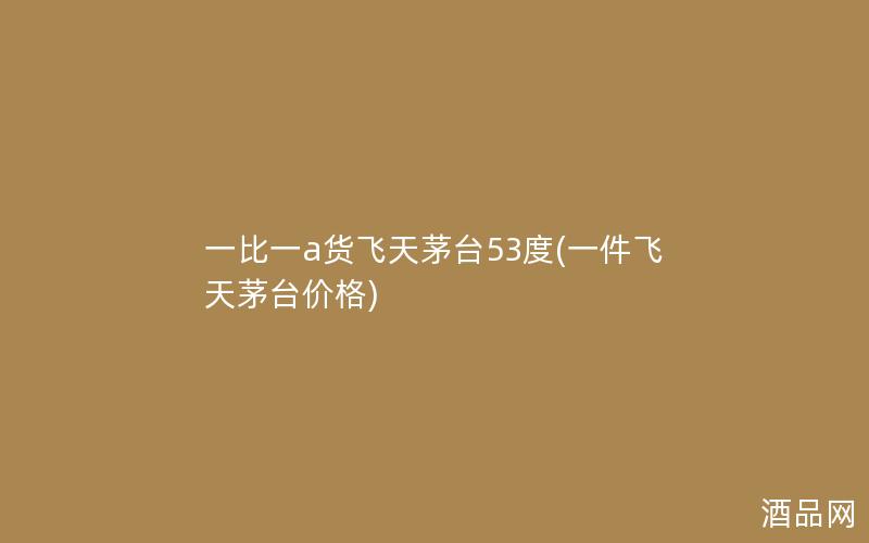 一比一a货飞天茅台53度(一件飞天茅台价格)