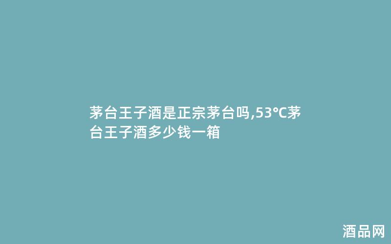 茅台王子酒是正宗茅台吗,53℃茅台王子酒多少钱一箱