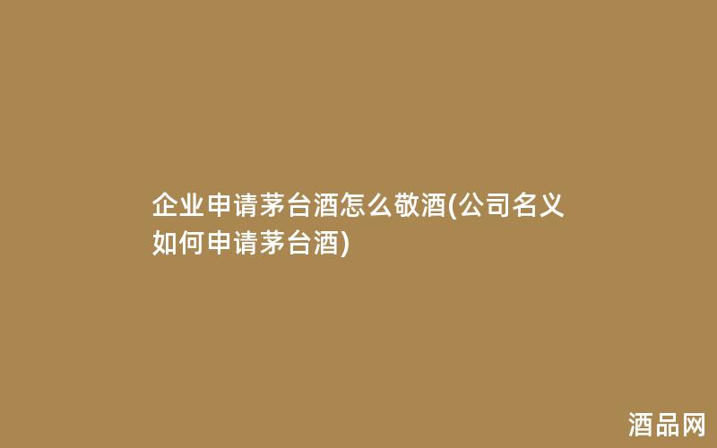 企业申请茅台酒怎么敬酒(公司名义如何申请茅台酒)