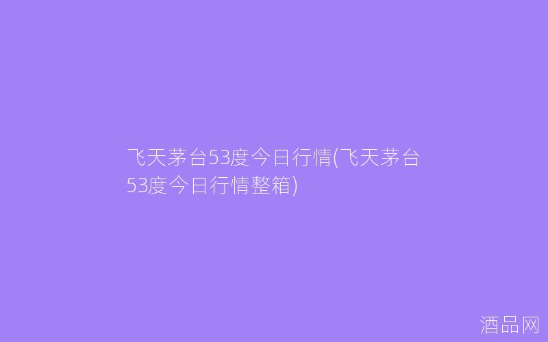 飞天茅台53度今日行情(飞天茅台53度今日行情整箱)
