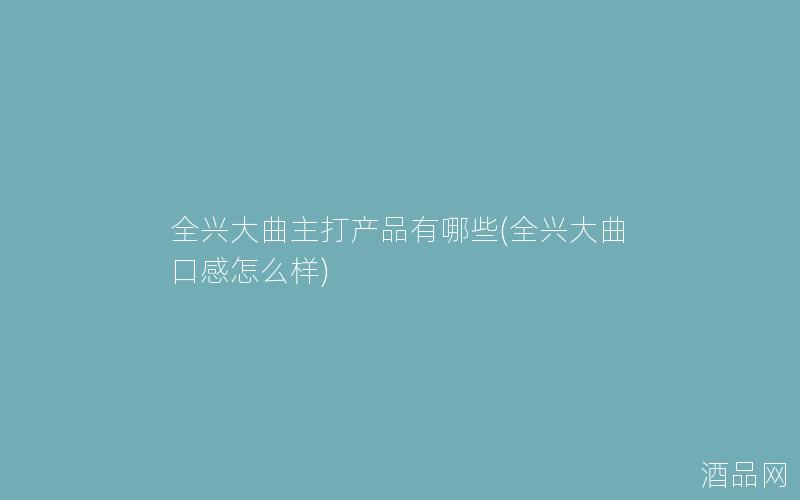 全兴大曲主打产品有哪些(全兴大曲口感怎么样)