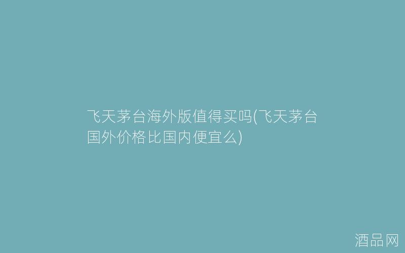 飞天茅台海外版值得买吗(飞天茅台国外价格比国内便宜么)
