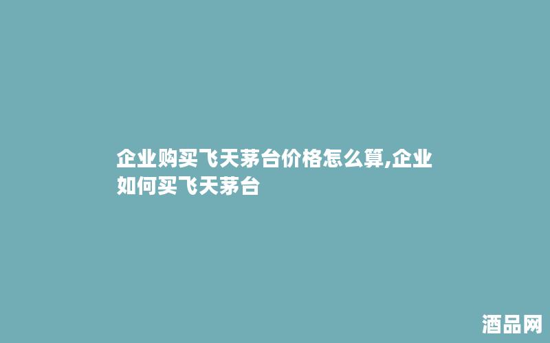企业购买飞天茅台价格怎么算,企业如何买飞天茅台