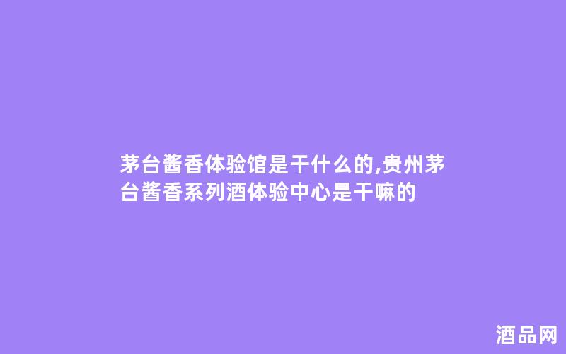 茅台酱香体验馆是干什么的,贵州茅台酱香系列酒体验中心是干嘛的