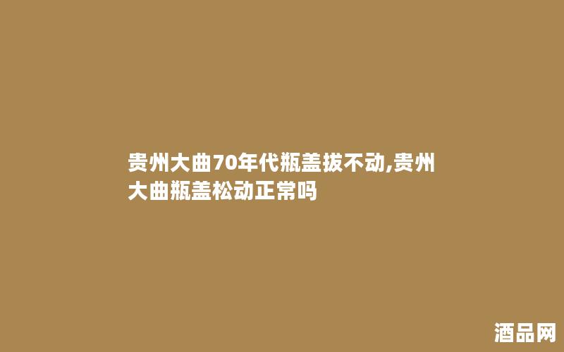 贵州大曲70年代瓶盖拔不动,贵州大曲瓶盖松动正常吗