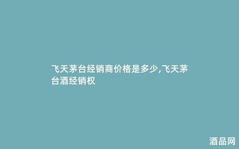 飞天茅台经销商价格是多少,飞天茅台酒经销权