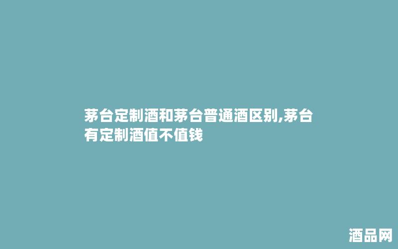 茅台定制酒和茅台普通酒区别,茅台有定制酒值不值钱