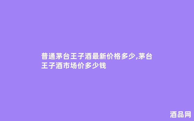 普通茅台王子酒最新价格多少,茅台王子酒市场价多少钱 普通茅台王子酒最新价格多少,茅台王子酒市场价多少钱