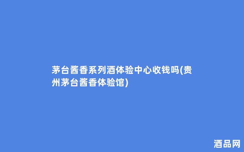 茅台酱香系列酒体验中心收钱吗(贵州茅台酱香体验馆)