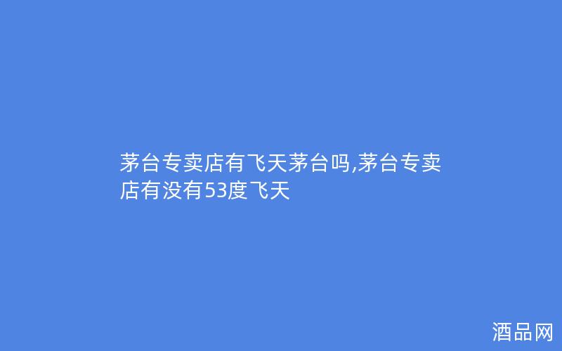 茅台专卖店有飞天茅台吗,茅台专卖店有没有53度飞天